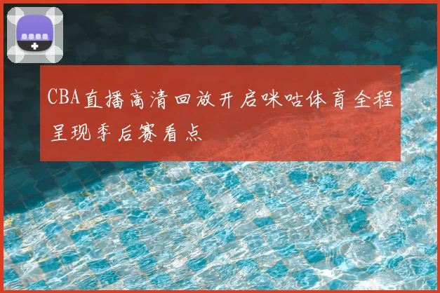 CBA直播高清回放开启咪咕体育全程呈现季后赛看点