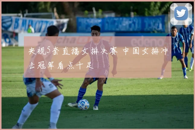 央视5套直播女排决赛 中国女排冲击冠军看点十足
