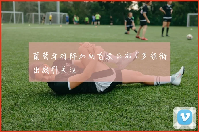 葡萄牙对阵加纳首发公布 C罗领衔出战引关注