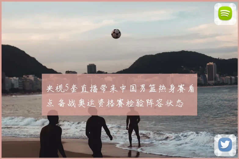 央视5套直播带来中国男篮热身赛看点 备战奥运资格赛检验阵容状态