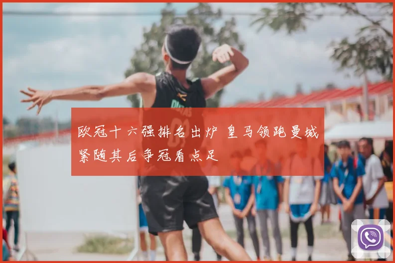 欧冠十六强排名出炉 皇马领跑曼城紧随其后争冠看点足