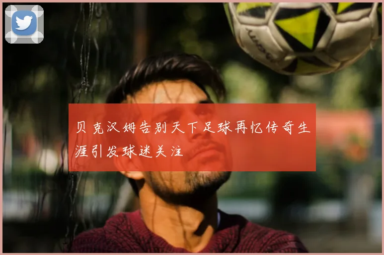 贝克汉姆告别天下足球再忆传奇生涯引发球迷关注