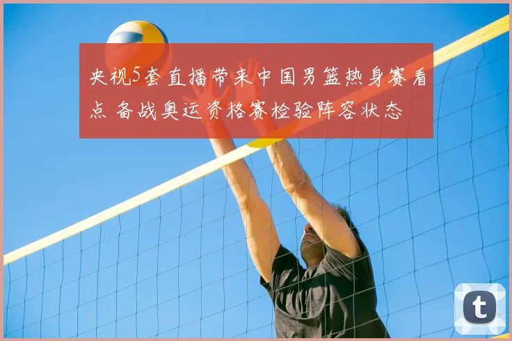 央视5套直播带来中国男篮热身赛看点 备战奥运资格赛检验阵容状态