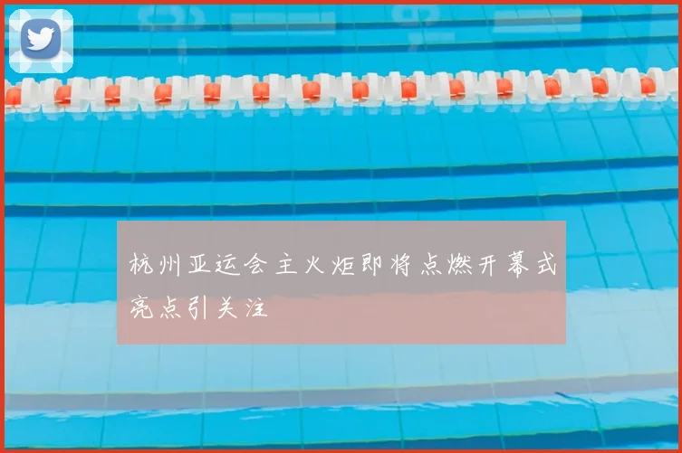 杭州亚运会主火炬即将点燃开幕式亮点引关注