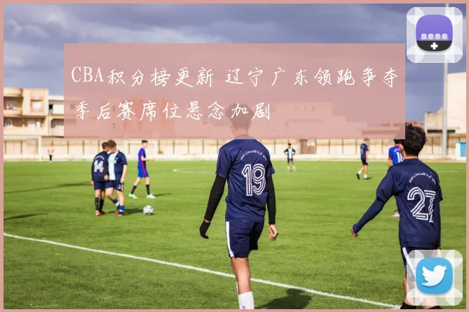 CBA积分榜更新 辽宁广东领跑争夺季后赛席位悬念加剧