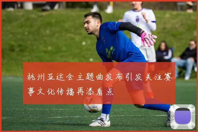 杭州亚运会主题曲发布引发关注赛事文化传播再添看点