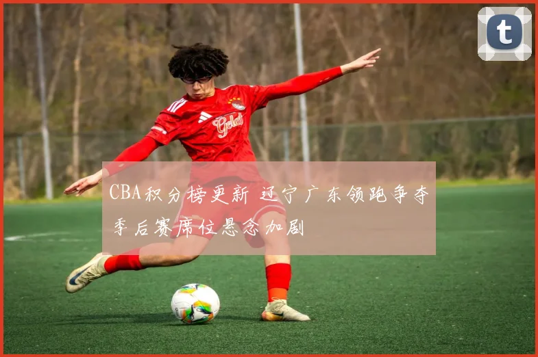 CBA积分榜更新 辽宁广东领跑争夺季后赛席位悬念加剧