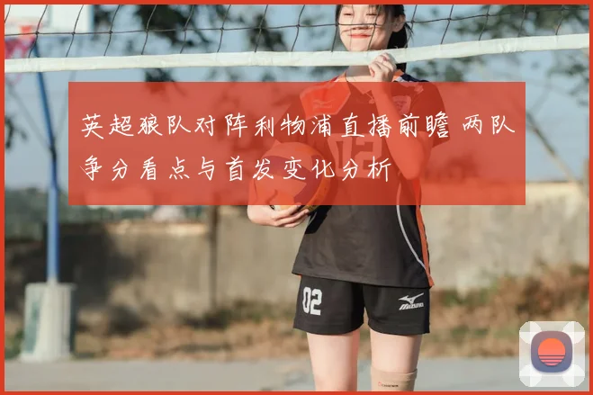 英超狼队对阵利物浦直播前瞻 两队争分看点与首发变化分析