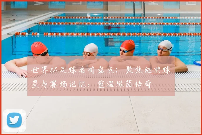 世界杯足球名将盘点:聚焦经典球星与赛场记忆,重温绿茵传奇