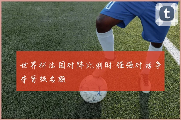 世界杯法国对阵比利时 强强对话争夺晋级名额