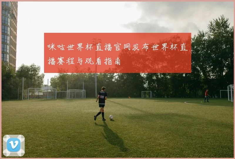 咪咕世界杯直播官网发布世界杯直播赛程与观看指南