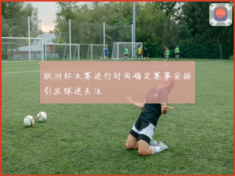 欧洲杯决赛进行时间确定赛事安排引发球迷关注