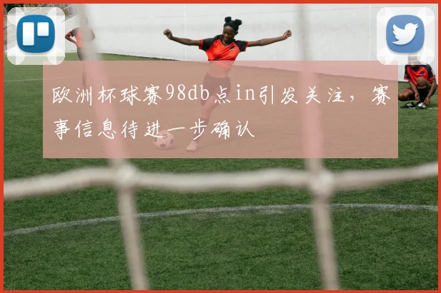 欧洲杯球赛98db点in引发关注，赛事信息待进一步确认