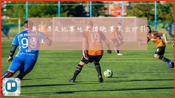 奥运男足比赛结果揭晓 赛果出炉引关注